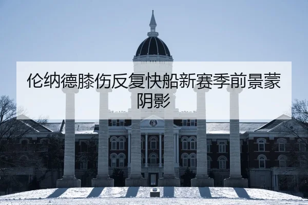 伦纳德膝伤反复快船新赛季前景蒙阴影