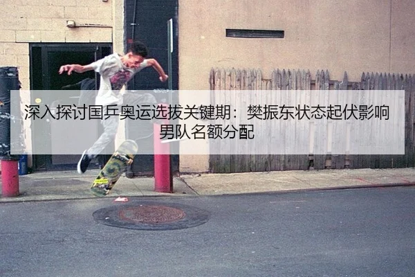深入探讨国乒奥运选拔关键期：樊振东状态起伏影响男队名额分配